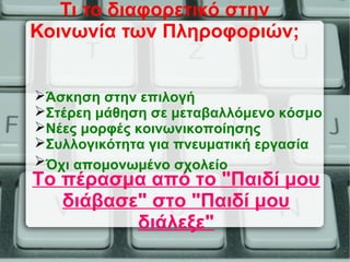 Τι το διαφορετικό στην
Κοινωνία των Πληροφοριών;
Το πέρασμα από το "Παιδί μου
διάβασε" στο "Παιδί μου
διάλεξε"
Άσκηση στην επιλογή
Στέρεη μάθηση σε μεταβαλλόμενο κόσμο
Νέες μορφές κοινωνικοποίησης
Συλλογικότητα για πνευματική εργασία
Όχι απομονωμένο σχολείο
 