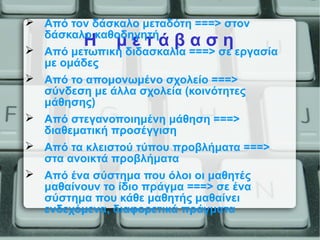 Η μ ε τ ά β α σ η
 Από τον δάσκαλο μεταδότη ===> στον
δάσκαλο καθοδηγητή
 Από μετωπική διδασκαλία ===> σε εργασία
με ομάδες
 Από το απομονωμένο σχολείο ===>
σύνδεση με άλλα σχολεία (κοινότητες
μάθησης)
 Από στεγανοποιημένη μάθηση ===>
διαθεματική προσέγγιση
 Από τα κλειστού τύπου προβλήματα ===>
στα ανοικτά προβλήματα
 Από ένα σύστημα που όλοι οι μαθητές
μαθαίνουν το ίδιο πράγμα ===> σε ένα
σύστημα που κάθε μαθητής μαθαίνει
ενδεχόμενα, διαφορετικά πράγματα
 
