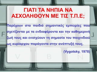ΓΙΑΤΙ ΤΑ ΝΗΠΙΑ ΝΑ
ΑΣΧΟΛΗΘΟΥΝ ΜΕ ΤΙΣ Τ.Π.Ε;
Παρέχουν στα παιδιά σημαντικές εμπειρίες που
σχετίζονται με τα ενδιαφέροντα και την καθημερινή
ζωή τους και ενισχύουν τη σημασία του παιχνιδιού
ως κυρίαρχου παράγοντα στην ανάπτυξή τους.
(Vygotsky, 1978)
 