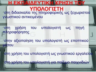 Η ΕΚΠΑΙΔΕΥΤΙΚΗ ΧΡΗΣΗ ΤΟΥ
ΥΠΟΛΟΓΙΣΤΗ
στη διδασκαλία της πληροφορικής ως ξεχωριστού
γνωστικού αντικειμένου

στη χρήση του υπολογιστή ως πηγή
πληροφόρησης

στην αξιοποίηση του υπολογιστή ως εποπτικού
μέσου

στη χρήση του υπολογιστή ως γνωστικού εργαλείου

στη χρήση του υπολογιστή για παίξιμο παιχνιδιών
 