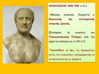 ΘΟΥΚΥΔΙΔΗΣ (460-400 π.Χ.) :
Αθηναίος ιστορικός. Θεωρείται ο
θεμελιωτής της επιστημονικής
ιστορικής έρευνας.
Εξιστόρησε τα γεγονότα του
Πελοποννησιακού Πολέμου, από την
αρχή του πολέμου ως το 411 π.Χ.
Προσπάθησε να βρει τις πραγματικές
αιτίες των γεγονότων, καταγράφοντάς τα
αντικειμενικά και με ακρίβεια.
 