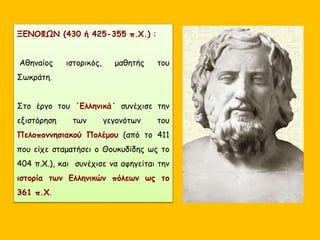 ΞΕΝΟΦΩΝ (430 ή 425-355 π.Χ.) :
Αθηναίος ιστορικός, μαθητής του
Σωκράτη.
Στο έργο του ΄Ελληνικά΄ συνέχισε την
εξιστόρηση των γεγονότων του
Πελοποννησιακού Πολέμου (από το 411
που είχε σταματήσει ο Θουκυδίδης ως το
404 π.Χ.), και συνέχισε να αφηγείται την
ιστορία των Ελληνικών πόλεων ως το
361 π.Χ.
 
