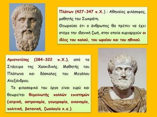 Πλάτων (427-347 π.Χ.) : Αθηναίος φιλόσοφος,
μαθητής του Σωκράτη.
Θεωρούσε ότι ο άνθρωπος θα πρέπει να έχει
στόχο την ιδανική ζωή, στην οποία κυριαρχούν οι
ιδέες του καλού, του ωραίου και του ηθικού.
Αριστοτέλης (384-322 π.Χ.), από τα
Στάγειρα της Χαλκιδικής. Μαθητής του
Πλάτωνα και δάσκαλος του Μεγάλου
Αλεξάνδρου.
Το φιλοσοφικό του έργο είναι ευρύ και
θεωρείται θεμελιωτής πολλών επιστημών
(ιατρική, αστρονομία, γεωγραφία, οικονομία,
πολιτική, βοτανική, ζωολογία κ.α.).
 