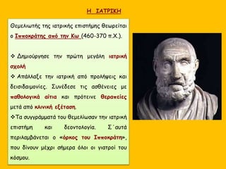 Η ΙΑΤΡΙΚΗ
Θεμελιωτής της ιατρικής επιστήμης θεωρείται
ο Ιπποκράτης από την Κω (460-370 π.Χ.).
 Δημιούργησε την πρώτη μεγάλη ιατρική
σχολή
 Απάλλαξε την ιατρική από προλήψεις και
δεισιδαιμονίες. Συνέδεσε τις ασθένειες με
παθολογικά αίτια και πρότεινε θεραπείες
μετά από κλινική εξέταση.
Τα συγγράμματά του θεμελίωσαν την ιατρική
επιστήμη και δεοντολογία. Σ΄αυτά
περιλαμβάνεται ο «όρκος του Ιπποκράτη»,
που δίνουν μέχρι σήμερα όλοι οι γιατροί του
κόσμου.
 