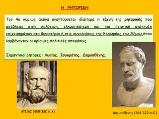 Η ΡΗΤΟΡΙΚΗ
Τον 4ο κυρίως αιώνα αναπτύσσεται ιδιαίτερα η τέχνη της ρητορικής που
απέβλεπε στην καλύτερη, ελκυστικότερη και πιο πειστική ανάπτυξη
επιχειρημάτων στα δικαστήρια ή στις συνελεύσεις της Εκκλησίας του Δήμου όπου
λαμβάνονταν οι κρίσιμες πολιτικές αποφάσεις.
Σημαντικοί ρήτορες : Λυσίας, Ισοκράτης, Δημοσθένης.
ΛΥΣΙΑΣ (459-380 π.Χ) Δημοσθένης (384-322 π.Χ.)
 