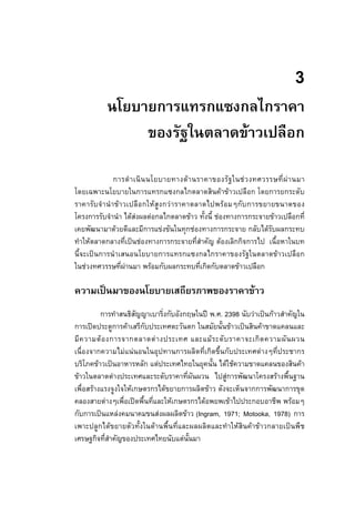 3
นโยบายการแทรกแซงกลไกราคา
ของรัฐในตลาดขาวเปลือก
การดําเนินนโยบายทางดานราคาของรัฐในชวงทศวรรษที่ผานมา
โดยเฉพาะนโยบายในการแทรกแซงกลไกตลาดสินคาขาวเปลือก โดยการยกระดับ
ราคารับจํานําขาวเปลือกใหสูงกวาราคาตลาดไปพรอมๆกับการขยายขนาดของ
โครงการรับจํานํา ไดสงผลตอกลไกตลาดขาว ทั้งนี้ ชองทางการกระจายขาวเปลือกที่
เคยพัฒนามาดวยดีและมีการแขงขันในทุกชองทางการกระจาย กลับไดรับผลกระทบ
ทําใหตลาดกลางที่เปนชองทางการกระจายที่สําคัญ ตองเลิกกิจการไป เนื้อหาในบท
นี้จะเปนการนําเสนอนโยบายการแทรกแซงกลไกราคาของรัฐในตลาดขาวเปลือก
ในชวงทศวรรษที่ผานมา พรอมกับผลกระทบที่เกิดกับตลาดขาวเปลือก
ความเปนมาของนโยบายเสถียรภาพของราคาขาว
การทําสนธิสัญญาเบาริ่งกับอังกฤษในป พ.ศ. 2398 นับวาเปนกาวสําคัญใน
การเปดประตูการคาเสรีกับประเทศตะวันตก ในสมัยนั้นขาวเปนสินคาขาดแคลนและ
มีความตองการจากตลาดตางประเทศ และแมระดับราคาจะเกิดความผันผวน
เนื่องจากความไมแนนอนในอุปทานการผลิตที่เกิดขึ้นกับประเทศตางๆที่ประชากร
บริโภคขาวเปนอาหารหลัก แตประเทศไทยในยุคนั้น ไดใชความขาดแคลนของสินคา
ขาวในตลาดตางประเทศและระดับราคาที่ผันผวน ไปสูการพัฒนาโครงสรางพื้นฐาน
เพื่อสรางแรงจูงใจใหเกษตรกรไดขยายการผลิตขาว ดังจะเห็นจากการพัฒนาการขุด
คลองสายตางๆเพื่อเปดพื้นที่และใหเกษตรกรไดอพยพเขาไปประกอบอาชีพ พรอมๆ
กับการเปนแหลงคมนาคมขนสงผลผลิตขาว (Ingram, 1971; Motooka, 1978) การ
เพาะปลูกไดขยายตัวทั้งในดานพื้นที่และผลผลิตและทําใหสินคาขาวกลายเปนพืช
เศรษฐกิจที่สําคัญของประเทศไทยนับแตนั้นมา
 