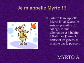  Salut !! Je m’ appelle
Myrto !! J’ai 12 ans. Je
suis en première du
collège. Je suis
allemande et j’ habite
à Kallithéa.J’ aime la
danse et les glaces. Je
n’ aime pas le poisson.
MYRTO A.
 