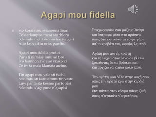  Sto korafaissu ssianonna linari
Ce`derlampisa mesa sto chloro
Sekundu motti skonnete o fengari
Atto krovattitu orio, parefto.
Agapi mou fidella protini
Puru ti nifta iss`innu se toro
Ivo fsunnontaw`e se vrisko`ci
Ce iw ta mala klamata arcino.
Tin agapi mou vale sti fsichi,
Sekundu sti kardiammu tin vasto
Luw panta sto kosmo pai`to zisi
Sekundu s`agapune n`agapisi
Στο χωραφάκι σου μάζευα λινάρι
και άστραψε μέσα στο πράσινο
όπως όταν σηκώνεται το φεγγάρι
απ`το κρεβάτι του, ωραίο, λαμπρό.
Αγάπη μου πιστή, πρώτη
και τη νύχτα στον ύπνο σε βλέπω
ξυπνώντας δε σε βρίσκω εκεί
και αρχίζω να κλαίω πολύ πολύ.
Την αγάπη μου βάλε στην ψυχή σου,
όπως την κρατώ εγώ στην καρδιά
μου
έτσι πάντα στον κόσμο πάει η ζωή
όπως σ`αγαπάνε ν`αγαπήσεις.
 
