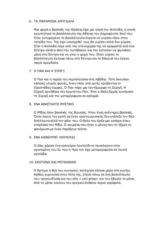 6. ΤΑ ΠΙΚΡΑΜΕΝΑ ΑΜΥΓΔΑΛΑ
Μια φορά ο βασιλιάς της Θράκης είχε μια κόρη την Φύλλιδα, η οποία
ερωτεύτηκε το βασιλόπουλο της Αθήνας τον Δημοφώντα. Εκεί που
ήταν ευτυχισμένα το βασιλόπουλο έπρεπε να γυρίσει πίσω στην
πατρίδα του. Της είχε υποσχεθεί πως θα γυρίσει αλλά δεν γύρισε.
Έτσι η Φύλλιδα πήγε από την στενοχώρια της να κραμαστεί από ένα
δέντρο αλλά οι θεοί την λυπήθηκαν και την έστειλαν να φωλιάσει
μέσα στο δέντρο και να γίνει η ψυχή του. Όταν γύρισε το
βασιλόπουλο έκλαψε πάνω στο δέντρο και τα δάκρυά του έγιναν
πικρά αμύγδαλα.
7. Ο ΠΑΝ ΚΑΙ Η ΣΥΡΙΓΞ
Ο Παν και η παρέα του περπατούσαν στα λιβάδια. Τότε άκουσαν
κάποιες γλυκές φωνές, όπου πίσω από αυτές κρύβονταν οι
Ορεστιάδες νύμφες. Ο Παν πήρε μια πεντάμορφη τη Σύριγξ. Η
Σύριγξ αρνήθηκε τον έρωτα του Παν. Έτσι ο Θεός Ερμής κυνήγησε
τη Σύριγξ και την μεταμόρφωσε σε καλαμιά.
8. ΕΝΑ ΑΒΑΣΤΑΧΤΟ ΜΥΣΤΙΚΟ
Ο Μίδας ήταν βασιλιάς της Φρυγίας. Ήταν ένας ανέντιμος βασιλιάς.
Όταν έκανε τον κριτή σε έναν αγώνα μουσικής δεν επέλεξε τον Θεό
Απόλλωνα αλλά τον φίλο του. Ο Θεός του έριξε μια κατάρα όπου
επηρέασε τον Μίδα. Ο κουρέας που ήταν ο μόνος που το ήξερε το
φανέρωσε με έναν παράξενο τρόπο.
9. ΕΝΑ ΚΑΙΝΟΥΡΙΟ ΛΟΥΛΟΥΔΙ
Ο Δίας χάρισε ένα καινούριο λουλούδιτο λευκόκρινο στην
αγαπημένη του Ιώ που η Ήρα την είχε μεταμορφώσεισε λευκή
αγελάδα.
10. ΣΚΟΤΩΝΩ ΚΑΙ ΜΕΤΑΝΙΩΝΩ
Η Άρτεμη η θεά του κυνηγιού, αστόχησε κάποια μέρα στο κυνήγι.
Καθώς γυρνούσε στον τόπο της, έπεσε πάνω σε ένα βοσκόπουλο
που τραγουδούσε και του είπε « εσύ φταις» και του έβγαλε τα μάτια.
Από τα μάτια εκείνου του αγοριού άνθισαν άγρια γαρίφαλα.
 