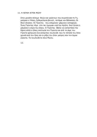 11. Η ΛΕΥΚΗ ΑΓΡΙΑ ΜΩΛΥ
Στον μεγάλο πόλεμο Θεών και γιγάντων που συγκλόνισε τη Γη,
μαύρισε ο Ήλιος, ξεθεμελίωσε βουνά , ποτάμια και θάλασσες. Οι
Θεοί νίκησαν. Οι Γίγαντες που απέμειναν ψάχνανε καταφύγιο.
Ένας Γίγαντας πήγε στο πιο όμορφο νησίτην Κρήτη. Εκεί ζούσε η
μάγισσα η κόρη του ήλιου. Ο Γίγαντας ήθελε να κατακτήσει την
Κίρκη αλλά ο ήλιος σκότωσε τον Γίγαντα και από το αίμα του
Γίγαντα φύτρωσε ένα αλλιώτικο λουλούδι που τα πέταλά του ήταν
χρυσά από τον ήλιο και οι ρίζες του ήταν μαύρες σαν τον άγριο
γίγαντα. Το λουλούδιτο λένε Μώλυ.
12.
 