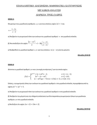 1
ΕΠΑΝΑΛΗΠΤΙΚΟ ΔΙΑΓΩΝΙΣΜΑ ΜΑΘΗΜΑΤΙΚΑ ΚΑΤΕΥΘΥΝΣΗΣ
ΜΙΓΑΔΙΚΟΙ-ΑΝΑΛΥΣΗ
ΔΙΑΡΚΕΙΑ ΤΡΕΙΣ (3) ΩΡΕΣ
ΘΕΜΑ Α
Θεωρούμετους μιγαδικούςαριθμούς wz, για τουςοποίους ισχύει | 𝑧| = 1 και
2
21



z
z
w .
α) Να βρείτετο γεωμετρικότόποτωνεικόνων του μιγαδικούαριθμού w στομιγαδικόεπίπεδο.
β) Να αποδείξετεότιισχύει 









2
2
Re1
2
)( 2
z
zwz
.
γ) Να βρεθούνοι μιγαδικοίαριθμοί wz, για τουςοποίους το |𝑧 − 𝑤| γίνεταιμέγιστο.
Μονάδες(8+8+9)
ΘΕΜΑ Β
Δίνoνταιοι μιγαδικοίαριθμοί 𝑧, 𝑤 καιη συνεχήςσυνάρτηση 𝑓 για την οποία ισχύει:
𝑓( 𝑥) = {
𝑒 𝑥+1 + | 𝑧 + 𝑤|2 𝑥 − 2, 𝑥 ∈ (−∞,−1)
2𝑥2 − | 𝑧 − 𝑤|2, 𝑥 ∈ [−1,0)
| 𝑧 − 𝑤|2 𝜂𝜇𝑥− 7𝜎𝜐𝜈𝑥 + 2 ln( 𝑥 + 1), 𝑥 ∈ [0, +∞)
Επίσης, ο γεωμετρικόςτόποςτων εικόνωντουμιγαδικούαριθμού 𝑧 στομιγαδικόεπίπεδο,περιγράφεταιαπότη
σχέση 2𝑥2 + 2𝑦2 = 5.
α) Να βρείτετο γεωμετρικότόποτωνεικόνων του μιγαδικούαριθμού 𝑤 στομιγαδικόεπίπεδο.
β) Να βρείτετηνμέγιστηκαιτην ελάχιστηαπόστασητων δύοπαραπάνωγεωμετρικών τόπων των μιγαδικών
αριθμών 𝑧, 𝑤 στο μιγαδικόεπίπεδο.
γ) Να δείξετεότιισχύει | 𝑤 + 2| = |4𝑤 + 2|.
Μονάδες(10+9+6)
 