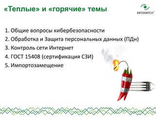 1. Общие	
  вопросы	
  кибербезопасности	
  	
  
2. Обработка	
  и	
  Защита	
  персональных	
  данных	
  (ПДн)	
  
3. Контроль	
  сети	
  Интернет	
  
4. ГОСТ	
  15408	
  (сертификация	
  СЗИ)	
  
5. Импортозамещение	
  
	
  
«Теплые» и «горячие» темы
 
