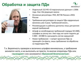 •  Отдельный	
  152-­‐ФЗ	
  «О	
  персональных	
  данных»	
  с	
  2006	
  
года.	
  Уже	
  16я	
  редакция	
  закона	
  
•  Основные	
  регуляторы:	
  РКН,	
  ФСТЭК	
  России	
  и	
  ФСБ	
  
России	
  
•  Требования	
  регуляторов	
  по	
  защите	
  ПДн	
  кардинально	
  
менялись	
  уже	
  3	
  раза.	
  Требований	
  много…	
  
•  Рекомендации	
  и	
  шаблоны	
  доступны	
  лишь	
  для	
  ранних	
  
версий	
  требований	
  
•  Штраф	
  за	
  несоблюдение	
  требований	
  порядка	
  50-­‐200$,	
  
штрафов	
  за	
  утечку	
  нет.	
  Уже	
  пару	
  лет	
  хотят	
  поднять	
  до	
  
5	
  000	
  –	
  20	
  000	
  $	
  и	
  расширить	
  состав	
  нарушений	
  
•  Новое	
  требование	
  –	
  «запрет	
  хранения	
  ПДн	
  за	
  
границей»	
  (по	
  факту,	
  лишь	
  требование	
  по	
  обработке	
  
на	
  территории	
  РФ)	
  
	
  
Обработка и защита ПДн
Т.к.	
  Вероятность	
  проверок	
  и	
  величина	
  штрафов	
  минимальны,	
  а	
  требования	
  
меняются	
  часто,	
  и	
  их	
  выполнять	
  не	
  просто,	
  то	
  многие	
  операторы	
  ПДн	
  или	
  
«выжидают»	
  или	
  занимаются	
  «бумажной	
  безопасностью»	
  
 