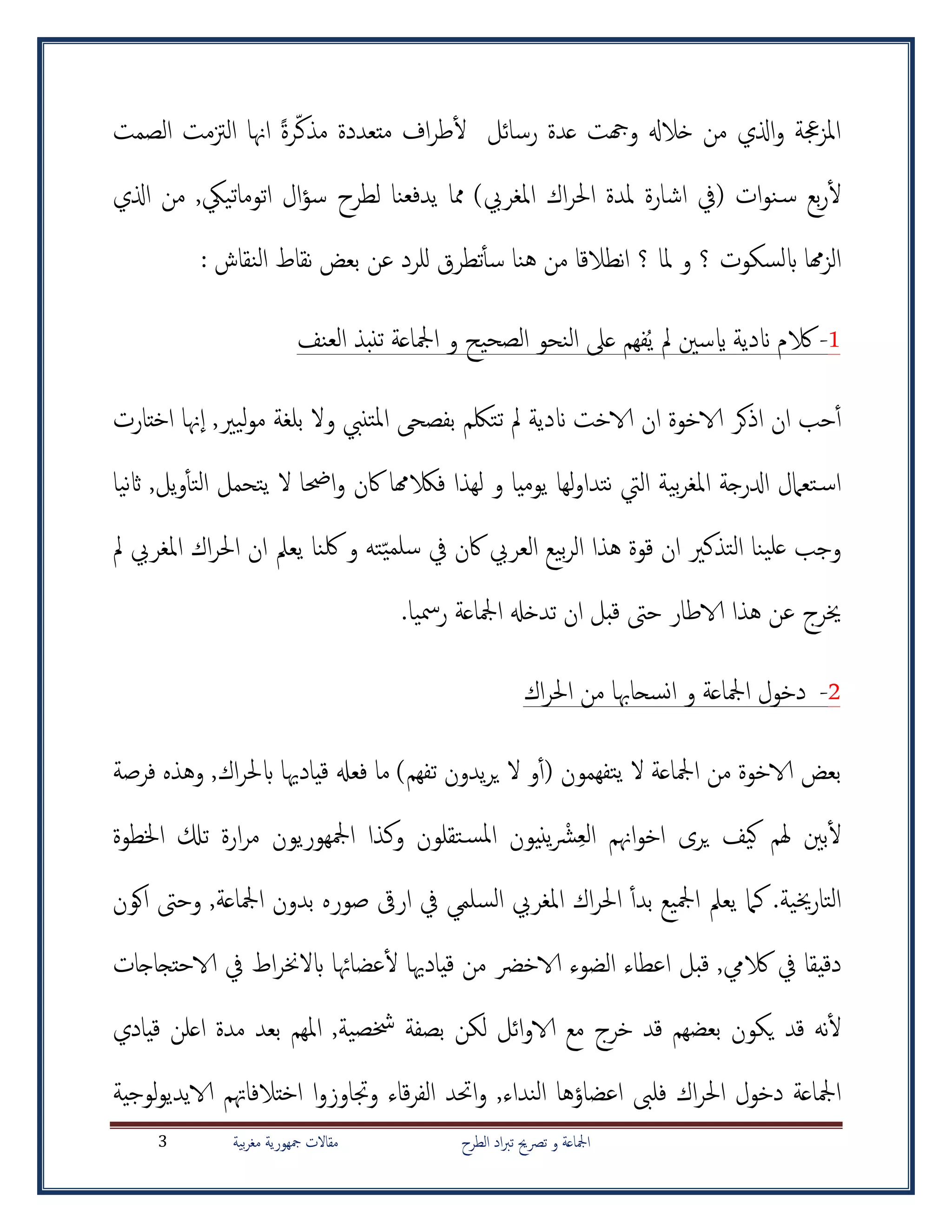 ‫الطرح‬ ‫اد‬‫رب‬‫ت‬ ‫ترصحي‬ ‫و‬ ‫امجلاعة‬‫بية‬‫ر‬‫مغ‬ ‫مجهورية‬ ‫مقاالت‬3
‫رسائل‬ ‫عدة‬ ‫وهجت‬ ‫خالهل‬ ‫من‬ ‫اذلي‬‫و‬ ‫جعة‬‫ز‬‫امل‬‫الصمت‬ ‫الزتمت‬ ‫اهنا‬ ً‫ة‬‫ر‬‫مذك‬ ‫متعددة‬ ‫اف‬‫ر‬‫ط‬‫أ‬‫ل‬
‫يدفع‬ ‫مما‬ )‫املغريب‬ ‫اك‬‫ر‬‫احل‬ ‫ملدة‬ ‫اشارة‬ ‫(يف‬ ‫ات‬‫و‬‫ن‬‫س‬ ‫بع‬‫ر‬‫أ‬‫ل‬‫ن‬‫من‬ ,‫اتوماتييك‬ ‫ال‬‫ؤ‬‫س‬ ‫لطرح‬ ‫ا‬‫اذلي‬
‫هما‬‫ز‬‫ال‬‫اب‬‫؟‬ ‫ملا‬ ‫و‬ ‫؟‬ ‫لسكوت‬: ‫النقاش‬ ‫نقاط‬ ‫بعض‬ ‫عن‬ ‫للرد‬ ‫تطرق‬‫أ‬‫أ‬‫س‬ ‫هنا‬ ‫من‬ ‫نطالقا‬‫ا‬
1-‫الكم‬‫ع‬ ‫فهم‬ُ‫ي‬ ‫مل‬ ‫ايسني‬ ‫اندية‬‫ىل‬‫العنف‬ ‫تنبذ‬ ‫امجلاعة‬ ‫و‬ ‫الصحيح‬ ‫النحو‬
‫أ‬‫أ‬‫حب‬,‫ليري‬‫و‬‫م‬ ‫بلغة‬ ‫وال‬ ‫تنيب‬‫مل‬‫ا‬ ‫بفصح‬ ‫تتلكم‬ ‫مل‬ ‫اندية‬ ‫الاخت‬ ‫ان‬ ‫الاخوة‬ ‫اذكر‬ ‫ان‬‫هنا‬‫ا‬‫اختارت‬
‫يوميا‬ ‫لها‬‫و‬‫نتدا‬ ‫اليت‬ ‫بية‬‫ر‬‫املغ‬ ‫ادلرجة‬ ‫تعامل‬‫اس‬‫و‬‫ف‬ ‫لهذا‬‫نيا‬‫اث‬ ,‫يل‬‫و‬‫أ‬‫أ‬‫الت‬ ‫يتحمل‬ ‫ال‬ ‫احضا‬‫و‬ ‫اكن‬ ‫الكهما‬
‫سلمي‬ ‫يف‬ ‫اكن‬ ‫العريب‬ ‫بيع‬‫ر‬‫ال‬ ‫هذا‬ ‫قوة‬ ‫ان‬ ‫التذكري‬ ‫ينا‬‫عل‬ ‫وجب‬‫و‬ ‫ته‬‫مل‬ ‫املغريب‬ ‫اك‬‫ر‬‫احل‬ ‫ان‬ ‫يعمل‬ ‫لكنا‬
‫عن‬ ‫خيرج‬‫ه‬.‫رمسيا‬ ‫امجلاعة‬ ‫تدخهل‬ ‫ان‬ ‫قبل‬ ‫حىت‬ ‫الاطار‬ ‫ذا‬
2-‫و‬ ‫امجلاعة‬ ‫دخول‬‫انسحاهب‬‫ا‬‫اك‬‫ر‬‫احل‬ ‫من‬
‫تفهمون‬‫ي‬ ‫ال‬ ‫امجلاعة‬ ‫من‬ ‫الاخوة‬ ‫بعض‬)‫تفهم‬ ‫يدون‬‫ر‬‫ي‬ ‫ال‬ ‫و‬‫أ‬‫أ‬(‫فرصة‬ ‫وهذه‬ ,‫اك‬‫ر‬‫ابحل‬ ‫قيادهيا‬ ‫فعهل‬ ‫ما‬
‫الع‬ ‫اهنم‬‫و‬‫اخ‬ ‫يرى‬ ‫كيف‬ ‫هلم‬ ‫بني‬‫أ‬‫ل‬ْ‫رش‬‫يني‬‫و‬‫تقل‬‫املس‬ ‫ن‬‫و‬‫امجلهوري‬ ‫وكذا‬ ‫ن‬‫و‬‫ن‬‫اخلطوة‬ ‫تكل‬ ‫ارة‬‫ر‬‫م‬
‫خيية‬‫ر‬‫التا‬‫امجلاعة‬ ‫بدون‬ ‫صوره‬ ‫ارىق‬ ‫يف‬ ‫السلمي‬ ‫املغريب‬ ‫اك‬‫ر‬‫احل‬ ‫أ‬‫أ‬‫بد‬ ‫امجليع‬ ‫يعمل‬ ‫كام‬ .‫اكون‬ ‫وحىت‬ ,
‫الكيم‬ ‫يف‬ ‫دقيقا‬,‫قبل‬‫من‬ ‫الاخرض‬ ‫الضوء‬ ‫اعطاء‬‫قيادهيا‬‫عضاهئا‬‫أ‬‫ل‬‫الاحتجاجات‬ ‫يف‬ ‫اط‬‫ر‬‫ابالخن‬
‫خشصية‬ ‫بصفة‬ ‫لكن‬ ‫ائل‬‫و‬‫الا‬ ‫مع‬ ‫خرج‬ ‫قد‬ ‫بعضهم‬ ‫يكون‬ ‫قد‬ ‫نه‬‫أ‬‫ل‬,‫قيادي‬ ‫اعلن‬ ‫مدة‬ ‫بعد‬ ‫املهم‬
,‫النداء‬ ‫اعضاؤها‬ ‫فلىب‬ ‫اك‬‫ر‬‫احل‬ ‫دخول‬ ‫امجلاعة‬‫و‬‫ل‬‫و‬‫الايدي‬ ‫اختالفاهتم‬ ‫ا‬‫و‬‫وجتاوز‬ ‫قاء‬‫ر‬‫الف‬ ‫احتد‬‫وجية‬
 