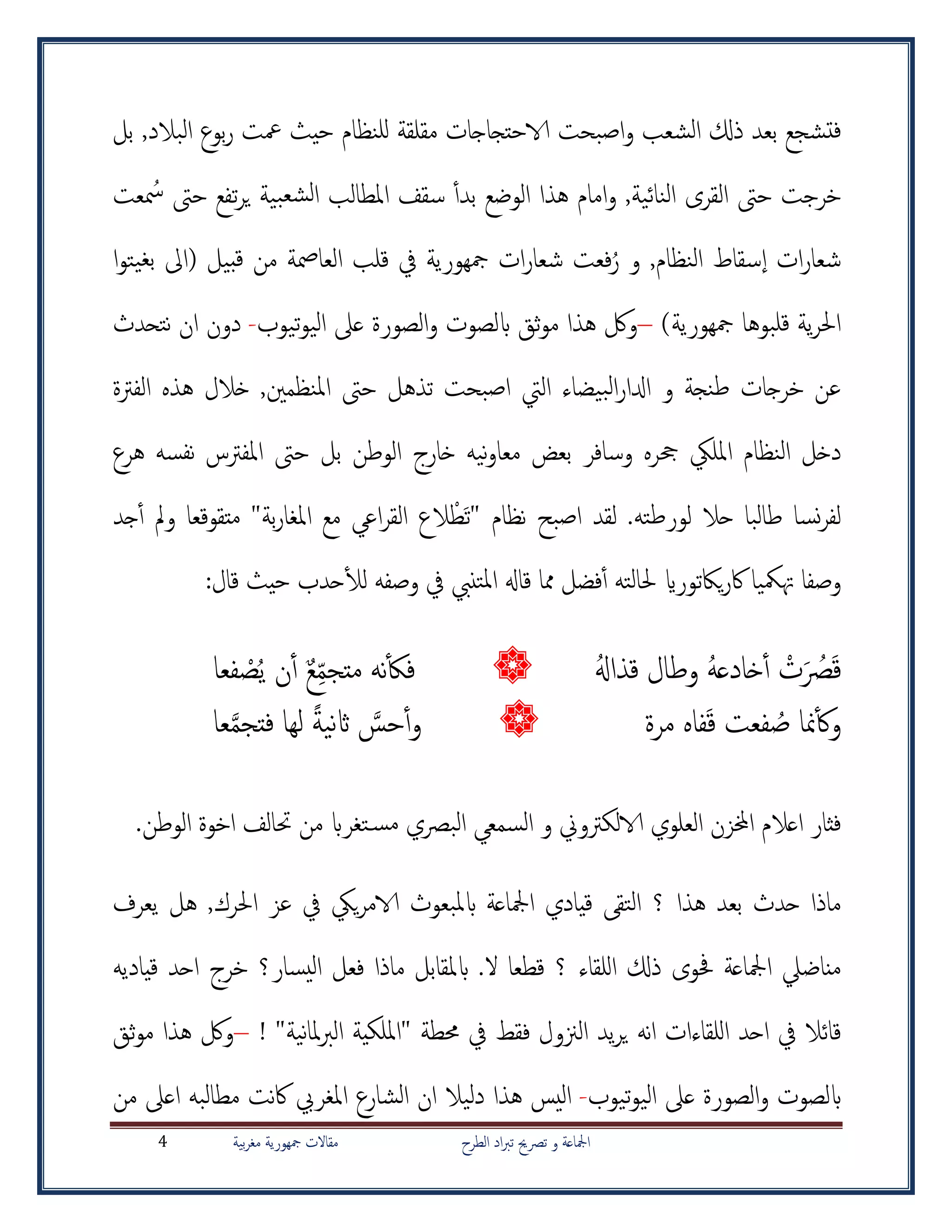 ‫الطرح‬ ‫اد‬‫رب‬‫ت‬ ‫ترصحي‬ ‫و‬ ‫امجلاعة‬‫بية‬‫ر‬‫مغ‬ ‫مجهورية‬ ‫مقاالت‬4
‫تشجع‬‫ف‬‫ذكل‬ ‫بعد‬‫البالد‬ ‫بوع‬‫ر‬ ‫معت‬ ‫حيث‬ ‫للنظام‬ ‫مقلقة‬ ‫الاحتجاجات‬ ‫اصبحت‬‫و‬ ‫الشعب‬,‫بل‬
‫عت‬ ُ‫مس‬ ‫حىت‬ ‫تفع‬‫ر‬‫ي‬ ‫بية‬‫لشع‬‫ا‬ ‫املطالب‬ ‫سقف‬ ‫أ‬‫أ‬‫بد‬ ‫الوضع‬ ‫هذا‬ ‫امام‬‫و‬ ,‫النائية‬ ‫القرى‬ ‫حىت‬ ‫خرجت‬
‫ا‬ ‫ات‬‫ر‬‫شعا‬,‫النظام‬ ‫سقاط‬‫و‬ُ‫ر‬‫ا‬‫و‬‫يت‬‫بغ‬ ‫(اىل‬ ‫بيل‬‫ق‬ ‫من‬ ‫العامصة‬ ‫قلب‬ ‫يف‬ ‫مجهورية‬ ‫ات‬‫ر‬‫شعا‬ ‫فعت‬
)‫مجهورية‬ ‫قلبوها‬ ‫ية‬‫ر‬‫احل‬–‫تيوب‬‫و‬‫الي‬ ‫عىل‬ ‫الصورة‬‫و‬ ‫ابلصوت‬ ‫ثق‬‫و‬‫م‬ ‫هذا‬ ‫ولك‬-‫ان‬ ‫دون‬‫نتحدث‬
‫الفرتة‬ ‫هذه‬ ‫خالل‬ ,‫املنظمني‬ ‫حىت‬ ‫تذهل‬ ‫اصبحت‬ ‫اليت‬ ‫بيضاء‬‫ل‬‫ا‬‫ر‬‫ادلا‬ ‫و‬ ‫طنجة‬ ‫خرجات‬ ‫عن‬
‫وسافر‬ ‫حجره‬ ‫املليك‬ ‫النظام‬ ‫دخل‬‫م‬ ‫بعض‬‫هرع‬ ‫نفسه‬ ‫املفرتس‬ ‫حىت‬ ‫بل‬ ‫الوطن‬ ‫خارج‬ ‫نيه‬‫و‬‫عا‬
.‫لورطته‬ ‫حال‬ ‫طالبا‬ ‫نسا‬‫ر‬‫لف‬‫جد‬‫أ‬‫أ‬ ‫ومل‬ ‫متقوقعا‬ "‫بة‬‫ر‬‫املغا‬ ‫مع‬ ‫اعي‬‫ر‬‫الق‬ ‫الع‬ ْ‫ط‬‫"ت‬ ‫نظام‬ ‫اصبح‬ ‫لقد‬
‫ياكتوراي‬‫ر‬‫اك‬ ‫هتمكيا‬ ‫وصفا‬:‫قال‬ ‫حيث‬ ‫حدب‬‫أ‬‫ل‬‫ل‬ ‫وصفه‬ ‫يف‬ ‫تنيب‬‫مل‬‫ا‬ ‫قاهل‬ ‫مما‬ ‫فضل‬‫أ‬‫أ‬ ‫حلالته‬
ُ‫هل‬‫قذا‬ ‫وطال‬ ُ‫ه‬‫خادع‬‫أ‬‫أ‬ ْ‫ت‬ ُ‫رص‬‫ق‬‫فعا‬ ْ‫ص‬ُ‫ي‬ ‫ن‬‫أ‬‫أ‬ ٌ‫ع‬‫متجم‬ ‫نه‬‫أ‬‫ك‬‫ف‬
ُ‫ص‬ ‫منا‬‫أ‬‫ك‬‫و‬‫ق‬ ‫فعت‬‫مرة‬ ‫فاه‬‫عا‬َّ‫م‬‫فتج‬ ‫لها‬ ً‫ة‬‫ني‬‫اث‬ َّ‫حس‬‫أ‬‫أ‬‫و‬
.‫الوطن‬ ‫اخوة‬ ‫حتالف‬ ‫من‬ ‫تغراب‬‫مس‬ ‫البرصي‬ ‫السمعي‬ ‫و‬ ‫الالكرتوين‬ ‫العلوي‬ ‫اخملزن‬ ‫اعالم‬ ‫فثار‬
‫يعرف‬ ‫هل‬ ,‫احلرك‬ ‫عز‬ ‫يف‬ ‫ييك‬‫ر‬‫الام‬ ‫ابملبعوث‬ ‫امجلاعة‬ ‫قيادي‬ ‫التق‬ ‫؟‬ ‫هذا‬ ‫بعد‬ ‫حدث‬ ‫ماذا‬
‫يسار‬‫ل‬‫ا‬ ‫فعل‬ ‫ماذا‬ ‫ابملقابل‬ .‫ال‬ ‫قطعا‬ ‫؟‬ ‫للقاء‬‫ا‬ ‫ذكل‬ ‫حفوى‬ ‫امجلاعة‬ ‫مناضيل‬‫؟‬‫قياديه‬ ‫احد‬ ‫خرج‬
"‫نية‬‫ا‬‫مل‬‫رب‬‫ال‬ ‫"امللكية‬ ‫حمطة‬ ‫يف‬ ‫فقط‬ ‫الزنول‬ ‫يد‬‫ر‬‫ي‬ ‫نه‬‫ا‬ ‫للقاءات‬‫ا‬ ‫احد‬ ‫يف‬ ‫قائال‬!–‫ثق‬‫و‬‫م‬ ‫هذا‬ ‫ولك‬
‫تيوب‬‫و‬‫الي‬ ‫عىل‬ ‫الصورة‬‫و‬ ‫ابلصوت‬-‫هذا‬ ‫اليس‬‫مطالب‬ ‫نت‬‫اك‬ ‫املغريب‬ ‫الشارع‬ ‫ان‬ ‫دليال‬‫ه‬‫من‬ ‫اعىل‬
 