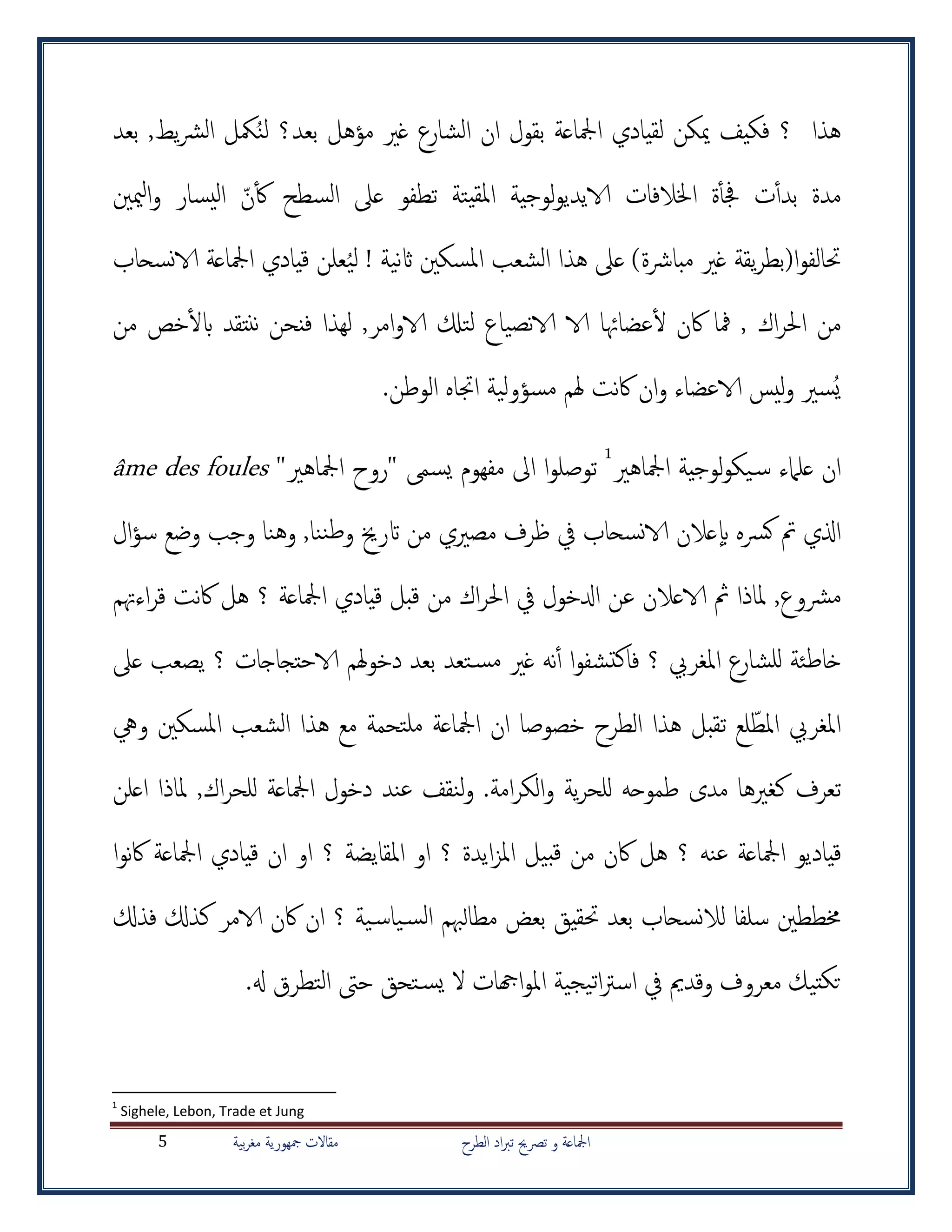 ‫الطرح‬ ‫اد‬‫رب‬‫ت‬ ‫ترصحي‬ ‫و‬ ‫امجلاعة‬‫بية‬‫ر‬‫مغ‬ ‫مجهورية‬ ‫مقاالت‬5
ُ‫ن‬‫ل‬ ‫بعد؟‬ ‫مؤهل‬ ‫غري‬ ‫الشارع‬ ‫ان‬ ‫بقول‬ ‫امجلاعة‬ ‫لقيادي‬ ‫ميكن‬ ‫فكيف‬ ‫؟‬ ‫هذا‬‫مكل‬‫بعد‬ ,‫يط‬‫رش‬‫ال‬
‫ن‬‫أ‬‫ك‬ ‫السطح‬ ‫عىل‬ ‫تطفو‬ ‫يتة‬‫ملق‬‫ا‬ ‫لوجية‬‫و‬‫الايدي‬ ‫اخلالفات‬ ‫ة‬‫أ‬‫أ‬‫جف‬ ‫ت‬‫أ‬‫أ‬‫بد‬ ‫مدة‬‫ميني‬‫ل‬‫ا‬‫و‬ ‫يسار‬‫ل‬‫ا‬
! ‫نية‬‫اث‬ ‫املسكني‬ ‫الشعب‬ ‫هذا‬ ‫عىل‬ )‫مبارشة‬ ‫غري‬ ‫يقة‬‫ر‬‫ا(بط‬‫و‬‫حتالف‬ُ‫ي‬‫ل‬‫نسحاب‬‫الا‬ ‫امجلاعة‬ ‫قيادي‬ ‫علن‬
‫خص‬‫أ‬‫ل‬‫اب‬ ‫ننتقد‬ ‫فنحن‬ ‫لهذا‬ ,‫امر‬‫و‬‫الا‬ ‫لتكل‬ ‫نصياع‬‫الا‬ ‫الا‬ ‫عضاهئا‬‫أ‬‫ل‬ ‫اكن‬ ‫مفا‬ , ‫اك‬‫ر‬‫احل‬ ‫من‬‫من‬
ُ‫ي‬.‫الوطن‬ ‫اجتاه‬ ‫مسؤولية‬ ‫هلم‬ ‫نت‬‫اك‬ ‫ان‬‫و‬ ‫الاعضاء‬ ‫ليس‬‫و‬ ‫سري‬
‫امجلاهري‬ ‫لوجية‬‫و‬‫يك‬‫س‬ ‫علامء‬ ‫ان‬1
"‫امجلاهري‬ ‫"روح‬ ‫يسم‬ ‫مفهوم‬ ‫اىل‬ ‫ا‬‫و‬‫توصل‬âme des foules
‫اذلي‬‫مصريي‬ ‫ظرف‬ ‫يف‬ ‫نسحاب‬‫الا‬ ‫عالن‬‫اب‬ ‫كرسه‬ ‫مت‬‫من‬‫ال‬‫ؤ‬‫س‬ ‫وضع‬ ‫وجب‬ ‫وهنا‬ ,‫ننا‬‫ط‬‫و‬ ‫اترخي‬
‫مرشوع‬,‫اءهتم‬‫ر‬‫ق‬ ‫نت‬‫اك‬ ‫هل‬ ‫؟‬ ‫امجلاعة‬ ‫قيادي‬ ‫قبل‬ ‫من‬ ‫اك‬‫ر‬‫احل‬ ‫يف‬ ‫ادلخول‬ ‫عن‬ ‫الاعالن‬ ‫مث‬ ‫ملاذا‬
‫ا‬‫و‬‫تشف‬‫ك‬‫فا‬ ‫؟‬ ‫املغريب‬ ‫للشارع‬ ‫خاطئة‬‫أ‬‫أ‬‫عىل‬ ‫يصعب‬ ‫؟‬ ‫الاحتجاجات‬ ‫هلم‬‫و‬‫دخ‬ ‫بعد‬ ‫تعد‬‫مس‬ ‫غري‬ ‫نه‬
‫املغريب‬‫لع‬‫املط‬‫ويه‬ ‫املسكني‬ ‫الشعب‬ ‫هذا‬ ‫مع‬ ‫ملتحمة‬ ‫امجلاعة‬ ‫ان‬ ‫خصوصا‬ ‫الطرح‬ ‫هذا‬ ‫تقبل‬
‫طموح‬ ‫مدى‬ ‫كغريها‬ ‫تعرف‬.‫امة‬‫ر‬‫الك‬‫و‬ ‫ية‬‫ر‬‫للح‬ ‫ه‬‫اعلن‬ ‫ملاذا‬ ,‫اك‬‫ر‬‫للح‬ ‫امجلاعة‬ ‫دخول‬ ‫عند‬ ‫لنقف‬‫و‬
‫اكن‬ ‫هل‬ ‫؟‬ ‫عنه‬ ‫امجلاعة‬ ‫قياديو‬‫ا‬‫و‬‫ن‬‫اك‬ ‫امجلاعة‬ ‫قيادي‬ ‫ان‬ ‫او‬ ‫؟‬ ‫املقايضة‬ ‫او‬ ‫؟‬ ‫ايدة‬‫ز‬‫امل‬ ‫بيل‬‫ق‬ ‫من‬
‫خمططني‬‫سلفا‬‫؟‬ ‫ية‬‫ياس‬‫الس‬ ‫مطالهبم‬ ‫بعض‬ ‫حتقيق‬ ‫بعد‬ ‫نسحاب‬‫ال‬‫ل‬‫فذكل‬ ‫كذكل‬ ‫الامر‬ ‫اكن‬ ‫ان‬
‫معروف‬ ‫تيك‬‫تك‬‫وقدمي‬‫يجية‬‫ت‬‫ا‬‫رت‬‫اس‬ ‫يف‬‫اهجات‬‫و‬‫امل‬.‫هل‬ ‫التطرق‬ ‫حىت‬ ‫تحق‬‫يس‬ ‫ال‬
1
Sighele, Lebon, Trade et Jung
 