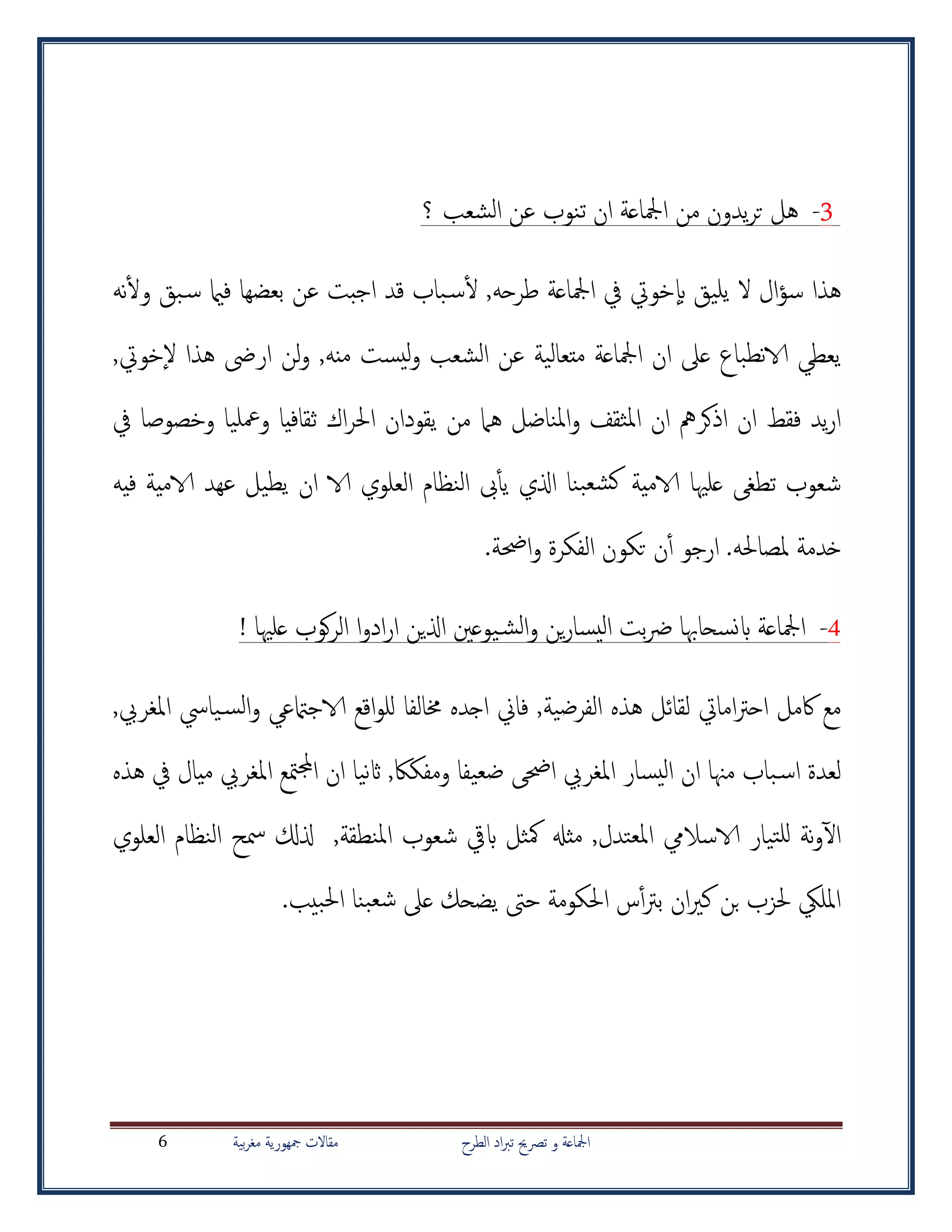 ‫الطرح‬ ‫اد‬‫رب‬‫ت‬ ‫ترصحي‬ ‫و‬ ‫امجلاعة‬‫بية‬‫ر‬‫مغ‬ ‫مجهورية‬ ‫مقاالت‬6
3-‫يدون‬‫ر‬‫ت‬ ‫هل‬‫من‬‫؟‬ ‫الشعب‬ ‫عن‬ ‫تنوب‬ ‫ان‬ ‫امجلاعة‬
‫هذا‬‫طرحه‬ ‫امجلاعة‬ ‫يف‬ ‫خويت‬‫اب‬ ‫يليق‬ ‫ال‬ ‫ال‬‫ؤ‬‫س‬‫نه‬‫أ‬‫ل‬‫و‬ ‫بق‬‫س‬ ‫فامي‬ ‫بعضها‬ ‫عن‬ ‫اجبت‬ ‫قد‬ ‫باب‬‫س‬‫أ‬‫ل‬ ,
‫نطباع‬‫الا‬ ‫يعطي‬‫عىل‬,‫خويت‬‫ال‬ ‫هذا‬ ‫ارىض‬ ‫لن‬‫و‬ ,‫منه‬ ‫يست‬‫ل‬‫و‬ ‫الشعب‬ ‫عن‬ ‫متعالية‬ ‫امجلاعة‬ ‫ان‬
‫يف‬ ‫وخصوصا‬ ‫ومعليا‬ ‫ثقافيا‬ ‫اك‬‫ر‬‫احل‬ ‫يقودان‬ ‫من‬ ‫هام‬ ‫املناضل‬‫و‬ ‫املثقف‬ ‫ان‬ ‫اذكرمه‬ ‫ان‬ ‫فقط‬ ‫يد‬‫ر‬‫ا‬
‫فيه‬ ‫الامية‬ ‫عهد‬ ‫يطيل‬ ‫ان‬ ‫الا‬ ‫العلوي‬ ‫النظام‬ ‫ىب‬‫أ‬‫أ‬‫ي‬ ‫اذلي‬ ‫بنا‬‫كشع‬ ‫الامية‬ ‫علهيا‬ ‫تطغ‬ ‫شعوب‬
.‫ملصاحله‬ ‫خدمة‬‫الفك‬ ‫تكون‬ ‫ن‬‫أ‬‫أ‬ ‫ارجو‬.‫احضة‬‫و‬ ‫رة‬
4-‫علهيا‬ ‫كوب‬‫ر‬‫ال‬ ‫ا‬‫و‬‫اد‬‫ر‬‫ا‬ ‫اذلين‬ ‫يوعني‬‫الش‬‫و‬ ‫ين‬‫ر‬‫يسا‬‫ل‬‫ا‬ ‫بت‬‫رض‬ ‫نسحاهبا‬‫اب‬ ‫امجلاعة‬!
‫خمالف‬ ‫اجده‬ ‫فاين‬ ,‫الفرضية‬ ‫هذه‬ ‫لقائل‬ ‫امايت‬‫رت‬‫اح‬ ‫اكمل‬ ‫مع‬‫ا‬,‫املغريب‬ ‫يايس‬‫الس‬‫و‬ ‫الاجامتعي‬ ‫اقع‬‫و‬‫لل‬
,‫ومفكاك‬ ‫ضعيفا‬ ‫احض‬ ‫املغريب‬ ‫يسار‬‫ل‬‫ا‬ ‫ان‬ ‫مهنا‬ ‫باب‬‫اس‬ ‫لعدة‬‫ميال‬ ‫املغريب‬ ‫متع‬‫جمل‬‫ا‬ ‫ان‬ ‫نيا‬‫اث‬‫هذه‬ ‫يف‬
‫املعتدل‬ ‫الاساليم‬ ‫تيار‬‫لل‬ ‫نة‬‫و‬‫آ‬‫ل‬‫ا‬‫املنطقة‬ ‫شعوب‬ ‫ابيق‬ ‫مكثل‬ ‫مثهل‬ ,‫العلوي‬ ‫النظام‬ ‫مسح‬ ‫ذلكل‬ ,
.‫بيب‬‫حل‬‫ا‬ ‫بنا‬‫شع‬ ‫عىل‬ ‫يضحك‬ ‫حىت‬ ‫احلكومة‬ ‫س‬‫أ‬‫أ‬‫رت‬‫ب‬ ‫ان‬‫ري‬‫ك‬ ‫بن‬ ‫حلزب‬ ‫املليك‬
 