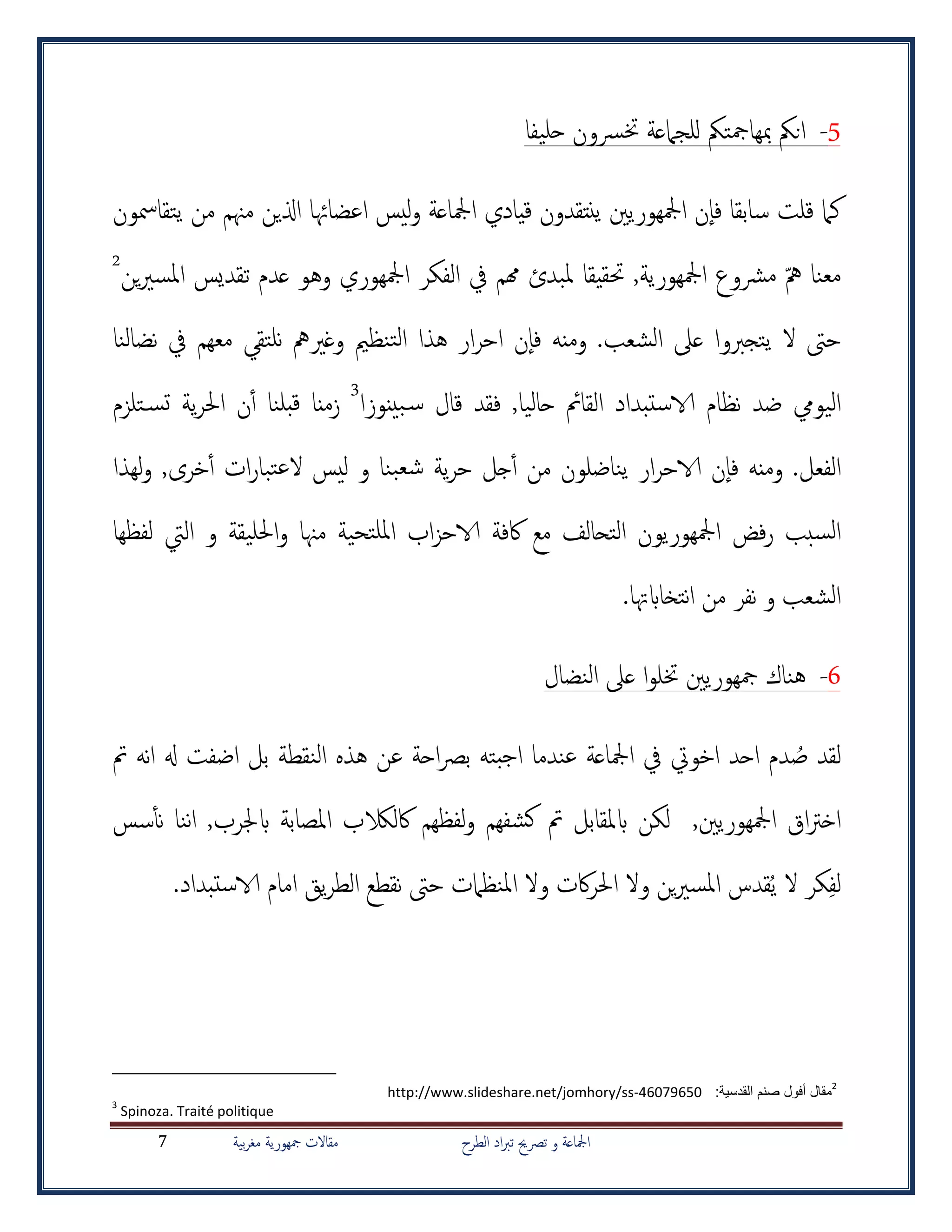 ‫الطرح‬ ‫اد‬‫رب‬‫ت‬ ‫ترصحي‬ ‫و‬ ‫امجلاعة‬‫بية‬‫ر‬‫مغ‬ ‫مجهورية‬ ‫مقاالت‬7
5-‫حليفا‬ ‫خترسون‬ ‫للجامعة‬ ‫مبهامجتمك‬ ‫انمك‬
‫ليس‬‫و‬ ‫امجلاعة‬ ‫قيادي‬ ‫ينتقدون‬ ‫امجلهوريني‬ ‫ن‬‫فا‬ ‫سابقا‬ ‫قلت‬ ‫كام‬‫يتقامسون‬ ‫من‬ ‫مهنم‬ ‫اذلين‬ ‫اعضاهئا‬
‫مه‬ ‫معنا‬‫همم‬ ‫ملبدئ‬ ‫حتقيقا‬ ,‫امجلهورية‬ ‫مرشوع‬‫يف‬‫وه‬ ‫امجلهوري‬ ‫الفكر‬‫و‬‫ين‬‫ري‬‫املس‬ ‫تقديس‬ ‫عدم‬2
‫الشعب‬ ‫عىل‬ ‫يتجربوا‬ ‫ال‬ ‫حىت‬‫نلتقي‬ ‫وغريمه‬ ‫تنظمي‬‫ل‬‫ا‬ ‫هذا‬ ‫ار‬‫ر‬‫اح‬ ‫ن‬‫فا‬ ‫ومنه‬ .‫معهم‬‫نضال‬ ‫يف‬‫نا‬
‫حاليا‬ ‫القامئ‬ ‫الاستبداد‬ ‫نظام‬ ‫ضد‬ ‫اليويم‬,‫بينوزا‬‫س‬ ‫قال‬ ‫فقد‬3
‫ز‬‫منا‬‫تلزم‬‫تس‬ ‫ية‬‫ر‬‫احل‬ ‫ن‬‫أ‬‫أ‬ ‫بلنا‬‫ق‬
.‫الفعل‬‫خرى‬‫أ‬‫أ‬ ‫ات‬‫ر‬‫تبا‬‫ع‬‫ال‬ ‫ليس‬ ‫و‬ ‫بنا‬‫شع‬ ‫ية‬‫ر‬‫ح‬ ‫جل‬‫أ‬‫أ‬ ‫من‬ ‫يناضلون‬ ‫ار‬‫ر‬‫الاح‬ ‫ن‬‫فا‬ ‫ومنه‬,‫لهذا‬‫و‬
‫مع‬ ‫التحالف‬ ‫امجلهوريون‬ ‫فض‬‫ر‬ ‫سبب‬‫ل‬‫ا‬‫اكفة‬‫اب‬‫ز‬‫الاح‬‫احلليقة‬‫و‬ ‫مهنا‬ ‫تحية‬‫ملل‬‫ا‬‫و‬‫لفظها‬ ‫اليت‬
‫من‬ ‫نفر‬ ‫و‬ ‫الشعب‬‫ا‬‫نتخاابهت‬‫ا‬.
6-‫النضال‬ ‫عىل‬ ‫ا‬‫و‬‫ختل‬ ‫مجهوريني‬ ‫هناك‬
ُ‫ص‬ ‫لقد‬‫هذ‬ ‫عن‬ ‫احة‬‫رص‬‫ب‬ ‫بته‬‫ج‬‫ا‬ ‫عندما‬ ‫امجلاعة‬ ‫يف‬ ‫اخويت‬ ‫احد‬ ‫دم‬‫ه‬‫ال‬‫ن‬‫قطة‬‫نه‬‫ا‬ ‫هل‬ ‫اضفت‬ ‫بل‬‫مت‬
‫اق‬‫رت‬‫اخ‬,‫امجلهوريني‬‫ابملقابل‬ ‫لكن‬‫سس‬‫أ‬‫أ‬‫ن‬ ‫ننا‬‫ا‬ ,‫ابجلرب‬ ‫املصابة‬ ‫اكلالكب‬ ‫لفظهم‬‫و‬ ‫شفهم‬‫ك‬ ‫مت‬
ُ‫ي‬ ‫ال‬ ‫كر‬‫لف‬.‫الاستبداد‬ ‫امام‬ ‫يق‬‫ر‬‫الط‬ ‫نقطع‬ ‫حىت‬ ‫املنظامت‬ ‫وال‬ ‫اكت‬‫ر‬‫احل‬ ‫وال‬ ‫ين‬‫ري‬‫املس‬ ‫قدس‬
2
:‫القدسية‬ ‫صنم‬ ‫أفول‬ ‫مقال‬http://www.slideshare.net/jomhory/ss-46079650
3
Spinoza. Traité politique
 