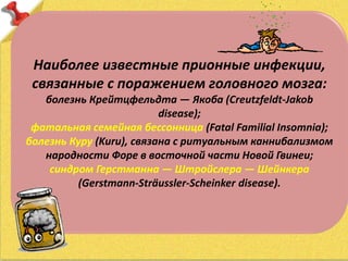 Наиболее известные прионные инфекции,
связанные с поражением головного мозга:
болезнь Крейтцфельдта — Якоба (Creutzfeldt-Jakob
disease);
фатальная семейная бессонница (Fatal Familial Insomnia);
болезнь Куру (Kuru), связана с ритуальным каннибализмом
народности Форе в восточной части Новой Гвинеи;
синдром Герстманна — Штройслера — Шейнкера
(Gerstmann-Sträussler-Scheinker disease).
 