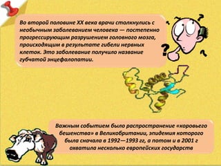 Во второй половине XX века врачи столкнулись с
необычным заболеванием человека — постепенно
прогрессирующим разрушением головного мозга,
происходящим в результате гибели нервных
клеток. Это заболевание получило название
губчатой энцефалопатии.
Важным событием было распространение «коровьего
бешенства» в Великобритании, эпидемия которого
была сначала в 1992—1993 гг, а потом и в 2001 г
охватила несколько европейских государств
 