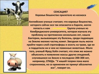 СЕНСАЦИЯ?
Коровье бешенство прилетело из космоса
Английские ученые считают, что коровье бешенство,
которого сейчас все так опасаются в Европе, могло
попасть к нам... из космоса. Группа ученых из
Кембриджского университета, которая изучала эту
проблему на протяжении нескольких лет, нашла
бактерии, вызывающие эту болезнь, среди падающих
на Землю мелких частиц комет. Звездная пыль могла
пройти через слой стратосферы и осесть на траве, где ее
и подцепили ни в чем не повинные животные. Мало
того, ученый Фред Хойл считает, что этим же можно
объяснить и появление массы других эпидемий,
случившихся на Земле в последние 200-300 лет,
например, СПИДа. "У нашей теории пока мало
сторонников, но со временем ее примут абсолютно
все", говорит он.
 