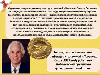 Одним из выдающихся научных достижений ХХ века в области биологии
и медицины стало открытие в 1982 году американским молекулярным
биологом, профессором Стенли Прусинером нового типа инфекционных
агентов - прионов. Это открытие дало начало новой эре развития
биологии и медицины, поскольку был выявлен принципиально новый
тип инфекционных заболеваний, отличающийся своей природой
возникновения и развития, а, в конечном итоге, привело к тому, что
была сломана последняя догма молекулярной биологии - о
невозможности передачи белком наследственной информации.
За открытие нового типа
инфекции - прионной - Прусинер
был в 1997 году удостоен
Нобелевской премии по
физиологии и медицине.
 