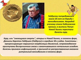 Куру, или "смеющуюся смерть", открыл в Новой Гвинее, в племени форе,
Даниель Карлтон Гайдушек (Гайдуcек) в середине 50-х годов. Симптомы -
прогрессирующее нарушение координации движений, сопровождаемое
приступами беспричинного смеха и заканчивавшееся летальным исходом.
Болезнь признали инфекционной, а причиной ее распространения оказался
ритуальный каннибализм в племени форе.
Гайдусеку потребовалось
около 20 лет на борьбу с
каннибализмом. Наградой
ученому стала Нобелевская
премия, а жители Папуа-
Новой Гвинеи перестали
болеть куру.
 
