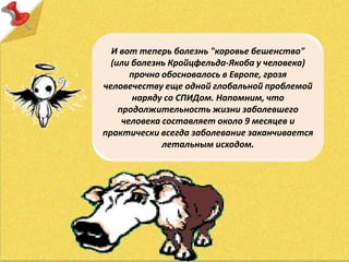 И вот теперь болезнь "коровье бешенство"
(или болезнь Кройцфельда-Якоба у человека)
прочно обосновалось в Европе, грозя
человечеству еще одной глобальной проблемой
наряду со СПИДом. Напомним, что
продолжительность жизни заболевшего
человека составляет около 9 месяцев и
практически всегда заболевание заканчивается
летальным исходом.
 