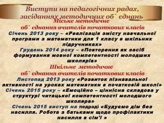Міське методичне
об` єднання вчителів початкових класів
Січень 2013 року – «Реалізація змісту навчальної
програми з математики для 1 класу в шкільних
підручниках»
Грудень 2014 року – «Повторення як засіб
формування мовної компетентності молодших
школярів»
Шкільне методичне
об` єднання вчителів початкових класів
Листопад 2013 року «Розвиток пізнавальної
активності на уроках математики в початковій школі»
Січень 2015 року – «Емоційно – ціннісна складова у
структурі читацької компетентності молодшого
школяра»
Січень 2015 виступ на педраді «Будуємо дім без
насилля. Робота з батьками щодо профілактики
насилля в сім'ї »
Виступи на педагогічних радах,
засіданнях методичних об` єднань
 