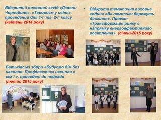Відкритий виховний захід «Дзвони
Чорнобиля», «Тероризм у світі»,
проведений для 1-Г та 2-Г класу
(квітень 2014 року)
• Відкрита тематична виховна
година «Як лампочки бережуть
довкілля». Проект
«Трансформація ринку в
напрямку енергоефективного
освітлення». (січень2015 року)
Батьківські збори «Будуємо дім без
насилля. Профілактика насилля в
сім`ї », проведені до педради
(лютий 2015 року)
 