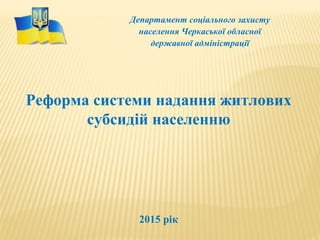 Департамент соціального захисту
населення Черкаської обласної
державної адміністрації
Реформа системи надання житлових
субсидій населенню
2015 рік
 