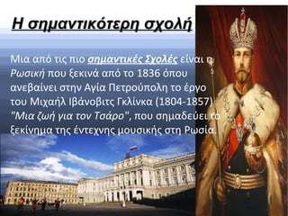 Η σημαντικότερη σχολήΗ σημαντικότερη σχολή
Μια από τις πιο σημαντικές Σχολές είναι η
Ρωσική που ξεκινά από το 1836 όπου
ανεβαίνει στην Αγία Πετρούπολη το έργο
του Μιχαήλ Ιβάνοβιτς Γκλίνκα (1804-1857)
"Μια ζωή για τον Τσάρο", που σημαδεύει το
ξεκίνημα της έντεχνης μουσικής στη Ρωσία.
 