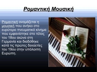 Ρομαντική ΜουσικήΡομαντική Μουσική
Ρομαντική ονομάζεται η
μουσική που ανήκει στο
ευρύτερο πνευματικό κίνημα
που εμφανίστηκε στο τέλος
του 18ου αιώνα στη
Γερμανία και διαδόθηκε
κατά τις πρώτες δεκαετίες
του 19ου στην υπόλοιπη
Ευρώπη.
 