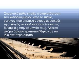 Σημαντικό ρόλο έπαιξε η αντικατάσταση
του κλειδοκύμβαλου από το πιάνο,
γεγονός που επέτρεψε στους μουσικούς
της εποχής να εναλλάσσουν έντονα τις
δυναμικές στην ερμηνεία τους. Αρκετά
ακόμα όργανα τροποποιήθηκαν με τον
ίδιο απώτερο σκοπό.
 
