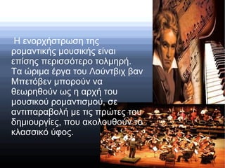 Η ενορχήστρωση της
ρομαντικής μουσικής είναι
επίσης περισσότερο τολμηρή.
Τα ώριμα έργα του Λούντβιχ βαν
Μπετόβεν μπορούν να
θεωρηθούν ως η αρχή του
μουσικού ρομαντισμού, σε
αντιπαραβολή με τις πρώτες του
δημιουργίες, που ακολουθούν το
κλασσικό ύφος.
 