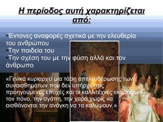 Η περίοδος αυτή χαρακτηρίζεταιΗ περίοδος αυτή χαρακτηρίζεται
από:από:
●Έντονες αναφορές σχετικά με την ελευθερία
του ανθρώπου
●Την παιδεία του
●Την σχέση του με την φύση αλλά και τον
άνθρωπο
«Γενικά κυριαρχεί μία τάση απελευθέρωσης των
συναισθημάτων που δεν υπήρχε στις
προηγούμενες εποχές και οι καλλιτέχνες εκφράζουν
τον πόνο, την αγάπη, την χαρά χωρίς να
αισθάνονται την ανάγκη να τα καλύψουν.»
 