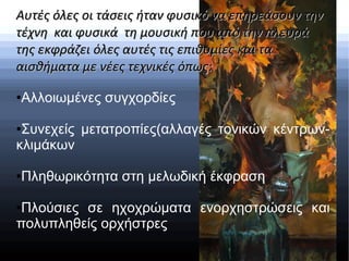 Αυτές όλες οι τάσεις ήταν φυσικό να επηρεάσουν τηνΑυτές όλες οι τάσεις ήταν φυσικό να επηρεάσουν την
τέχνη και φυσικά τη μουσική που από την πλευράτέχνη και φυσικά τη μουσική που από την πλευρά
της εκφράζει όλες αυτές τις επιθυμίες και τατης εκφράζει όλες αυτές τις επιθυμίες και τα
αισθήματα με νέες τεχνικές όπως:αισθήματα με νέες τεχνικές όπως:
●Αλλοιωμένες συγχορδίες
●Συνεχείς μετατροπίες(αλλαγές τονικών κέντρων-
κλιμάκων
●Πληθωρικότητα στη μελωδική έκφραση
●Πλούσιες σε ηχοχρώματα ενορχηστρώσεις και
πολυπληθείς ορχήστρες
 