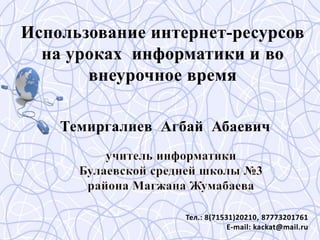Использование интернет-ресурсов
на уроках информатики и во
внеурочное время
Темиргалиев Агбай Абаевич
Тел.: 8(71531)20210, 87773201761
E-mail: kackat@mail.ru
 