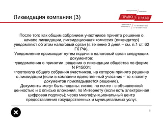 Ликвидация компании (3)
После того как общим собранием участников принято решение о
начале ликвидации, ликвидационная комиссия (ликвидатор)
уведомляют об этом налоговый орган (в течение 3 дней – см. п.1 ст. 62
ГК РФ).
Уведомление происходит путем подачи в налоговый орган следующих
документов:
•уведомления о принятии решения о ликвидации общества по форме
N P15001;
•протокола общего собрания участников, на котором принято решение
о ликвидации (если в компании единственный участник – то к пакету
документов прикладывается решение).
Документы могут быть поданы: лично; по почте - с объявленной
ценностью и с описью вложения; по Интернету (если есть электронная
цифровая подпись); через многофункциональный центр
предоставления государственных и муниципальных услуг.
3
 