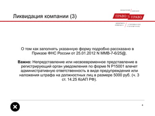 Ликвидация компании (3)
О том как заполнять указанную форму подробно рассказано в
Приказе ФНС России от 25.01.2012 N ММВ-7-6/25@.
Важно: Непредставление или несвоевременное представление в
регистрирующий орган уведомления по форме N Р15001 влечет
административную ответственность в виде предупреждения или
наложения штрафа на должностных лиц в размере 5000 руб. (ч. 3
ст. 14.25 КоАП РФ).
4
 