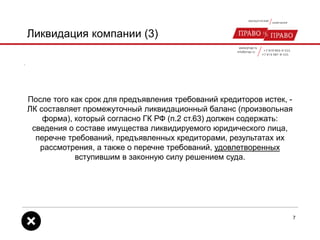 Ликвидация компании (3)
После того как срок для предъявления требований кредиторов истек, -
ЛК составляет промежуточный ликвидационный баланс (произвольная
форма), который согласно ГК РФ (п.2 ст.63) должен содержать:
сведения о составе имущества ликвидируемого юридического лица,
перечне требований, предъявленных кредиторами, результатах их
рассмотрения, а также о перечне требований, удовлетворенных
вступившим в законную силу решением суда.
7
 