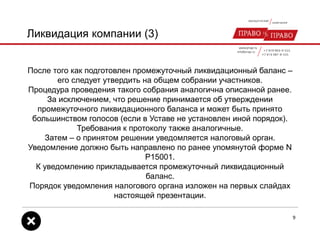 Ликвидация компании (3)
После того как подготовлен промежуточный ликвидационный баланс –
его следует утвердить на общем собрании участников.
Процедура проведения такого собрания аналогична описанной ранее.
За исключением, что решение принимается об утверждении
промежуточного ликвидационного баланса и может быть принято
большинством голосов (если в Уставе не установлен иной порядок).
Требования к протоколу также аналогичные.
Затем – о принятом решении уведомляется налоговый орган.
Уведомление должно быть направлено по ранее упомянутой форме N
Р15001.
К уведомлению прикладывается промежуточный ликвидационный
баланс.
Порядок уведомления налогового органа изложен на первых слайдах
настоящей презентации.
9
 