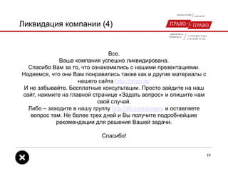 Ликвидация компании (4)
Все.
Ваша компания успешно ликвидирована.
Спасибо Вам за то, что ознакомились с нашими презентациями.
Надеемся, что они Вам понравились также как и другие материалы с
нашего сайта http://pnap.ru/
И не забывайте. Бесплатные консультации. Просто зайдите на наш
сайт, нажмите на главной странице «Задать вопрос» и опишите нам
свой случай.
Либо – заходите в нашу группу http://vk.com/pnapru и оставляете
вопрос там. Не более трех дней и Вы получите подробнейшие
рекомендации для решения Вашей задачи.
Спасибо!
10
 