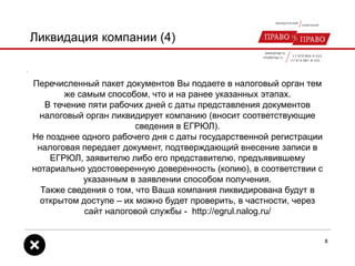 Ликвидация компании (4)
Перечисленный пакет документов Вы подаете в налоговый орган тем
же самым способом, что и на ранее указанных этапах.
В течение пяти рабочих дней с даты представления документов
налоговый орган ликвидирует компанию (вносит соответствующие
сведения в ЕГРЮЛ).
Не позднее одного рабочего дня с даты государственной регистрации
налоговая передает документ, подтверждающий внесение записи в
ЕГРЮЛ, заявителю либо его представителю, предъявившему
нотариально удостоверенную доверенность (копию), в соответствии с
указанным в заявлении способом получения.
Также сведения о том, что Ваша компания ликвидирована будут в
открытом доступе – их можно будет проверить, в частности, через
сайт налоговой службы - http://egrul.nalog.ru/
8
 