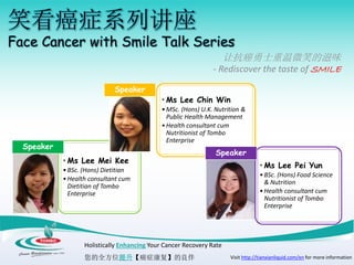 笑看癌症系列讲座
Face Cancer with Smile Talk Series
让抗癌勇士重温微笑的滋味
- Rediscover the taste of SMILE
Holistically Enhancing Your Cancer Recovery Rate
您的全方位提升【癌症康复】的良伴 Visit http://tianxianliquid.com/en for more information
• Ms Lee Mei Kee
•BSc. (Hons) Dietitian
•Health consultant cum
Dietitian of Tombo
Enterprise
Speaker
• Ms Lee Chin Win
•MSc. (Hons) U.K. Nutrition &
Public Health Management
•Health consultant cum
Nutritionist of Tombo
Enterprise
Speaker
• Ms Lee Pei Yun
•BSc. (Hons) Food Science
& Nutrition
•Health consultant cum
Nutritionist of Tombo
Enterprise
Speaker
 