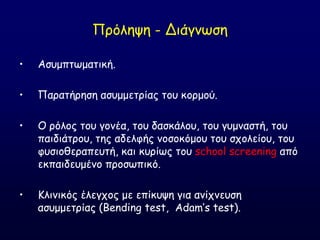 Πνόιερε - Δηάγκςζε
• Αζομπηςμαηηθή.
• Παναηήνεζε αζομμεηνίαξ ημο θμνμμύ.
• Ο νόιμξ ημο γμκέα, ημο δαζθάιμο, ημο γομκαζηή, ημο
παηδηάηνμο, ηεξ αδειθήξ κμζμθόμμο ημο ζπμιείμο, ημο
θοζημζεναπεοηή, θαη θονίςξ ημο school screening από
εθπαηδεομέκμ πνμζςπηθό.
• Ηιηκηθόξ έιεγπμξ με επίθορε γηα ακίπκεοζε
αζομμεηνίαξ (Bending test, Adam’s test).
 