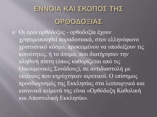  Οι όροι ορθόδοξος - ορθοδοξία έχουν
χρησιμοποιηθεί παραδοσιακά, στον ελληνόφωνο
χριστιανικό κόσμο, προκειμένου να υποδείξουν τις
κοινότητες, ή τα άτομα, που διατήρησαν την
αληθινή πίστη (όπως καθορίζεται από τις
Οικουμενικές Συνόδους), σε αντιδιαστολή με
εκείνους που κηρύχτηκαν αιρετικοί. Ο επίσημος
προσδιορισμός της Εκκλησίας στα λειτουργικά και
κανονικά κείμενά της είναι «Ορθόδοξη Καθολική
και Αποστολική Εκκλησία».
 