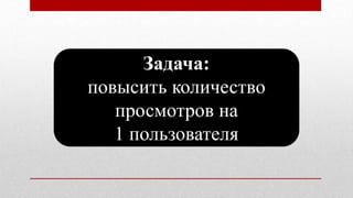 Задача:
повысить количество
просмотров на
1 пользователя
 