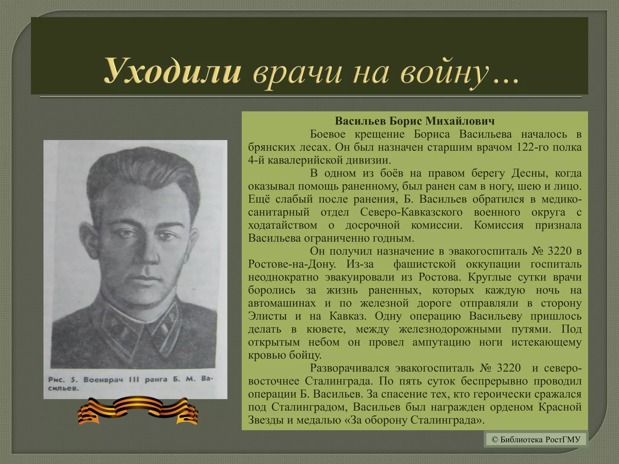 Васильев Борис Михайлович
Боевое крещение Бориса Васильева началось в
брянских лесах. Он был назначен старшим врачом 122-го полка
4-й кавалерийской дивизии.
В одном из боёв на правом берегу Десны, когда
оказывал помощь раненному, был ранен сам в ногу, шею и лицо.
Ещё слабый после ранения, Б. Васильев обратился в медико-
санитарный отдел Северо-Кавказского военного округа с
ходатайством о досрочной комиссии. Комиссия признала
Васильева ограниченно годным.
Он получил назначение в эвакогоспиталь № 3220 в
Ростове-на-Дону. Из-за фашистской оккупации госпиталь
неоднократно эвакуировали из Ростова. Круглые сутки врачи
боролись за жизнь раненных, которых каждую ночь на
автомашинах и по железной дороге отправляли в сторону
Элисты и на Кавказ. Одну операцию Васильеву пришлось
делать в кювете, между железнодорожными путями. Под
открытым небом он провел ампутацию ноги истекающему
кровью бойцу.
Разворачивался эвакогоспиталь № 3220 и северо-
восточнее Сталинграда. По пять суток беспрерывно проводил
операции Б. Васильев. За спасение тех, кто героически сражался
под Сталинградом, Васильев был награжден орденом Красной
Звезды и медалью «За оборону Сталинграда».
© Библиотека РостГМУ
 