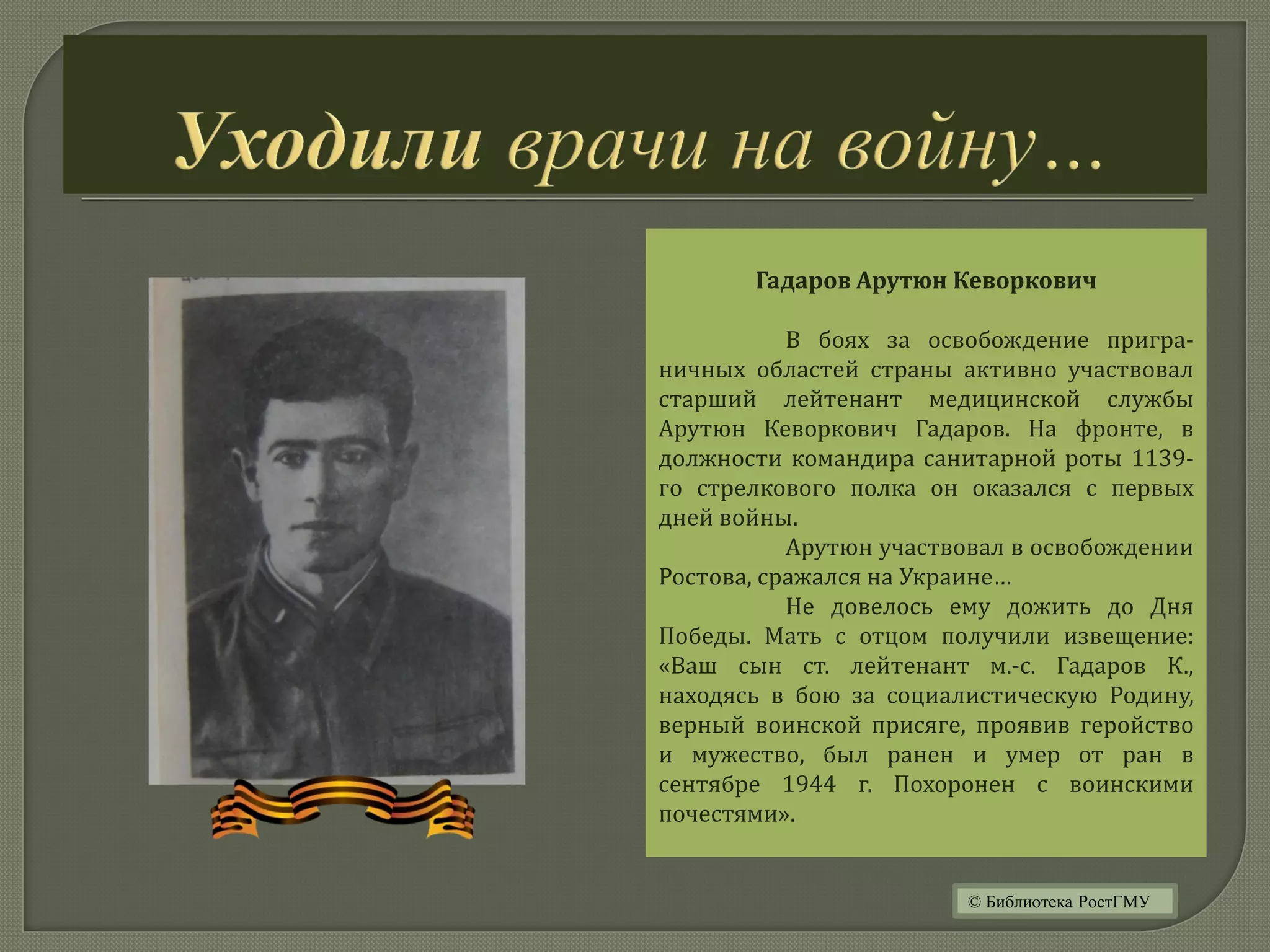 Гадаров Арутюн Кеворкович
В боях за освобождение пригра-
ничных областей страны активно участвовал
старший лейтенант медицинской службы
Арутюн Кеворкович Гадаров. На фронте, в
должности командира санитарной роты 1139-
го стрелкового полка он оказался с первых
дней войны.
Арутюн участвовал в освобождении
Ростова, сражался на Украине…
Не довелось ему дожить до Дня
Победы. Мать с отцом получили извещение:
«Ваш сын ст. лейтенант м.-с. Гадаров К.,
находясь в бою за социалистическую Родину,
верный воинской присяге, проявив геройство
и мужество, был ранен и умер от ран в
сентябре 1944 г. Похоронен с воинскими
почестями».
© Библиотека РостГМУ
 